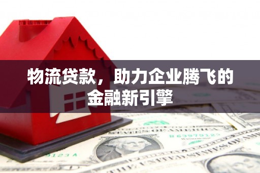 阿合奇物流贷款，助力企业腾飞的金融新引擎