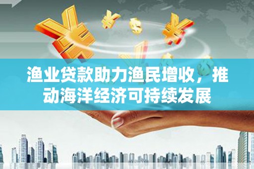 阿合奇渔业贷款助力渔民增收，推动海洋经济可持续发展