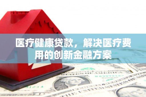 阿合奇医疗健康贷款，解决医疗费用的创新金融方案