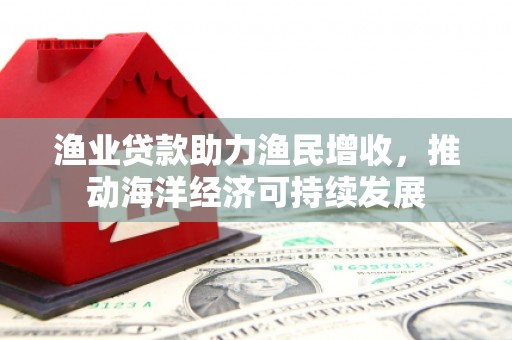 阿合奇渔业贷款助力渔民增收，推动海洋经济可持续发展