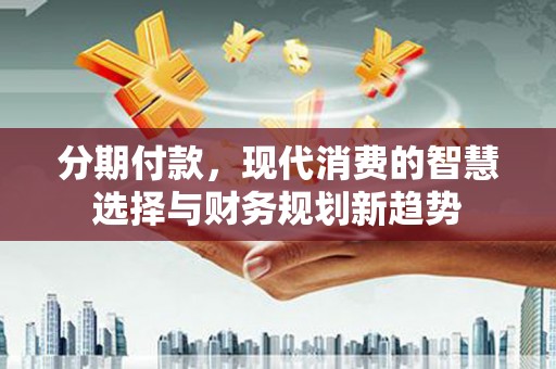 阿合奇分期付款，现代消费的智慧选择与财务规划新趋势