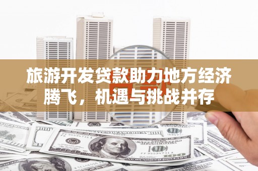 阿合奇旅游开发贷款助力地方经济腾飞，机遇与挑战并存
