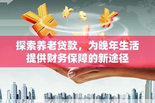 阿合奇探索养老贷款，为晚年生活提供财务保障的新途径