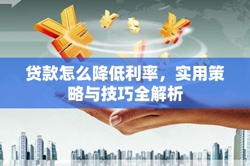 阿合奇贷款怎么降低利率，实用策略与技巧全解析