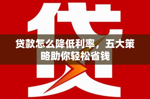 阿合奇贷款怎么降低利率，五大策略助你轻松省钱