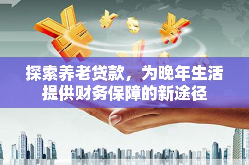阿合奇探索养老贷款，为晚年生活提供财务保障的新途径