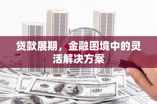 阿合奇贷款展期，金融困境中的灵活解决方案