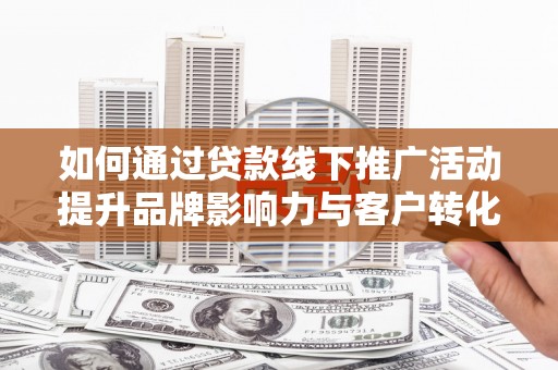 阿合奇如何通过贷款线下推广活动提升品牌影响力与客户转化率