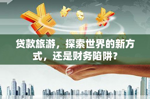 阿合奇贷款旅游，探索世界的新方式，还是财务陷阱？