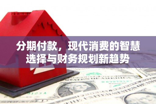 阿合奇分期付款，现代消费的智慧选择与财务规划新趋势