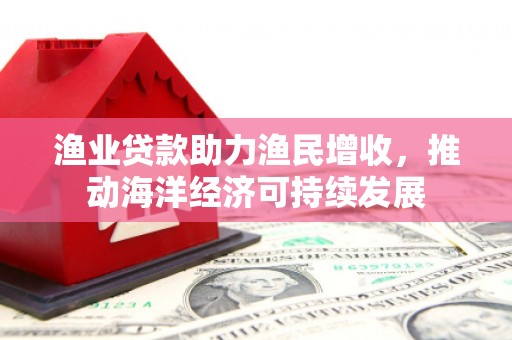 阿合奇渔业贷款助力渔民增收，推动海洋经济可持续发展