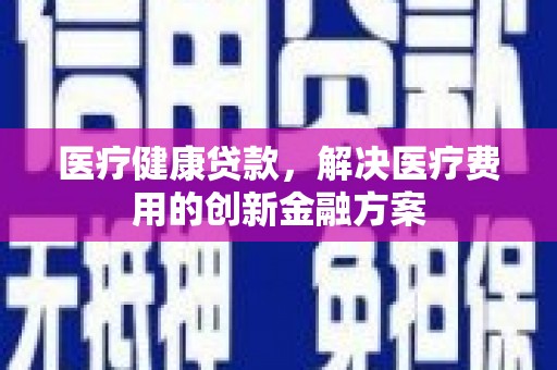阿合奇医疗健康贷款，解决医疗费用的创新金融方案