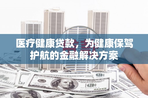 阿合奇医疗健康贷款，为健康保驾护航的金融解决方案