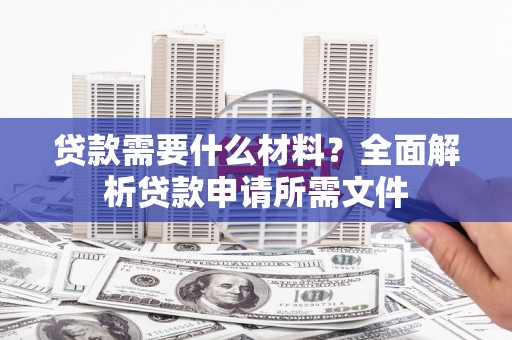 阿合奇贷款需要什么材料？全面解析贷款申请所需文件